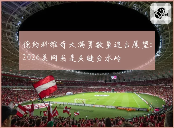 德约科维奇大满贯数量追击展望：2026美网或是关键分水岭