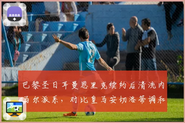 巴黎圣日耳曼恩里克续约后清洗内马尔派系,对比皇马安切洛蒂调和更衣室艺术