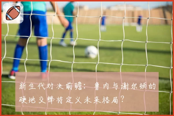 新生代对决前瞻：鲁内与谢尔顿的硬地交锋将定义未来格局？