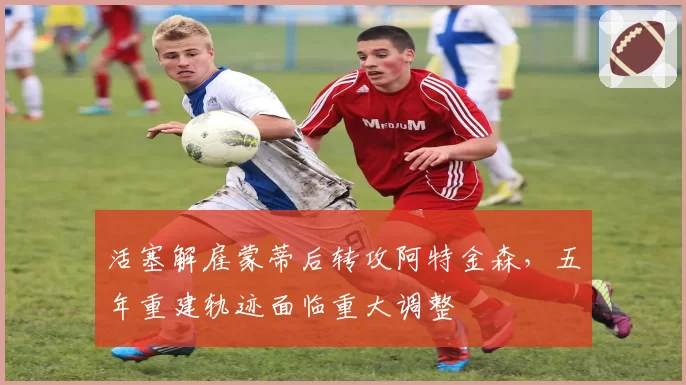 活塞解雇蒙蒂后转攻阿特金森,五年重建轨迹面临重大调整