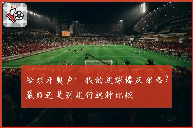 恰尔汗奥卢:我的进球像皮尔洛?最好还是别进行这种比较