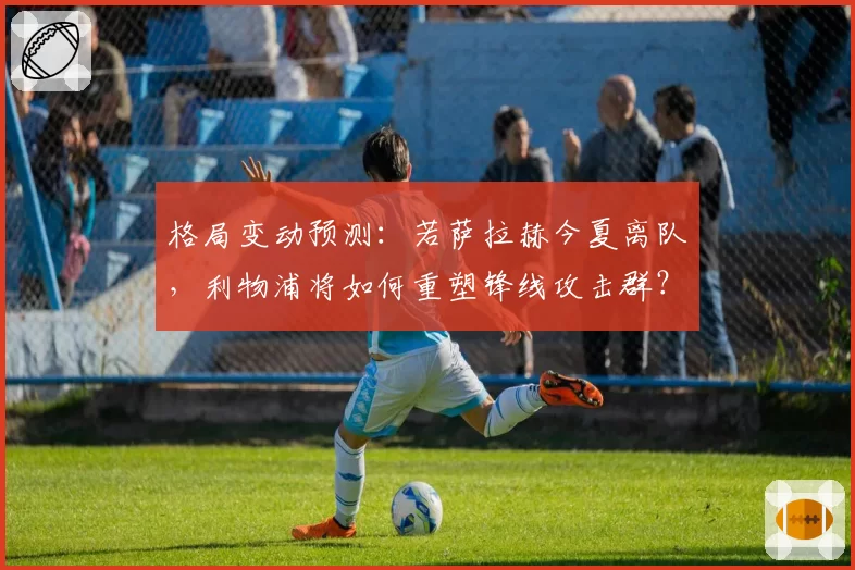 格局变动预测：若萨拉赫今夏离队，利物浦将如何重塑锋线攻击群？