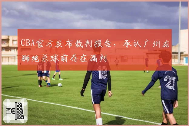 CBA官方发布裁判报告，承认广州龙狮绝杀球前存在漏判