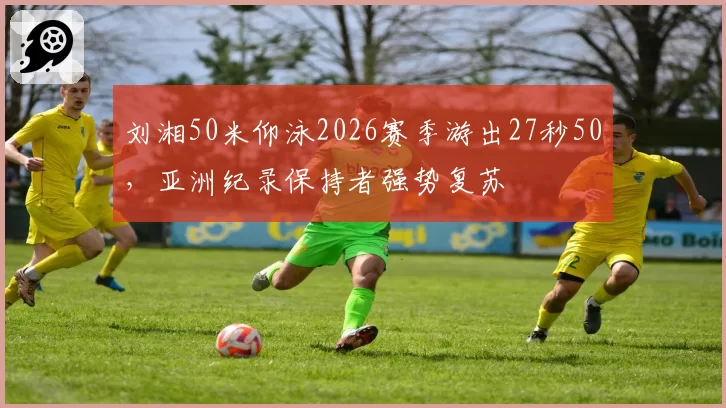 刘湘50米仰泳2026赛季游出27秒50,亚洲纪录保持者强势复苏