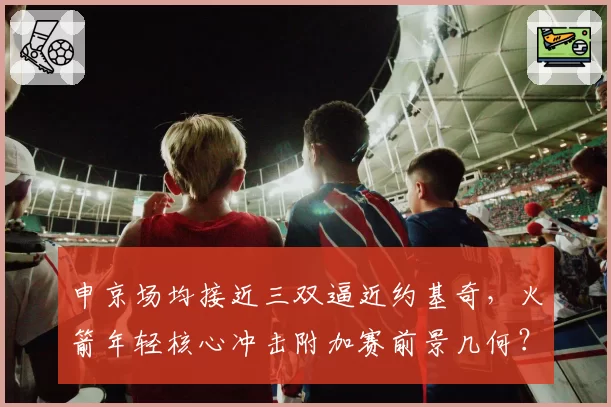 申京场均接近三双逼近约基奇,火箭年轻核心冲击附加赛前景几何?