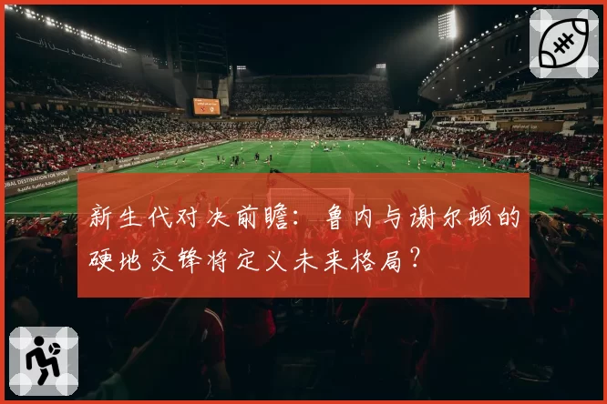 新生代对决前瞻：鲁内与谢尔顿的硬地交锋将定义未来格局？