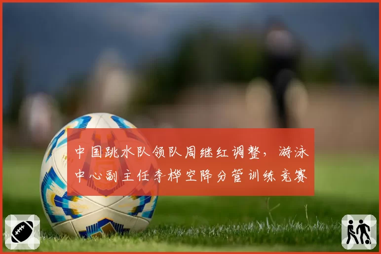 中国跳水队领队周继红调整,游泳中心副主任李桦空降分管训练竞赛
