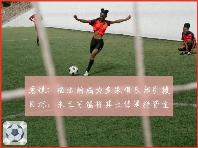 意媒:福法纳成为多家俱乐部引援目标,米兰可能将其出售筹措资金