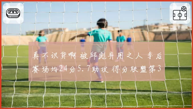 真不识货啊 被邱彪弃用之人 季后赛场均24分5.7助攻 得分联盟第3
