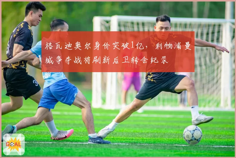 格瓦迪奥尔身价突破1亿,利物浦曼城争夺战将刷新后卫转会纪录