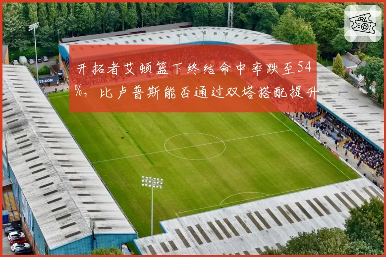 开拓者艾顿篮下终结命中率跌至54%,比卢普斯能否通过双塔搭配提升其效率?