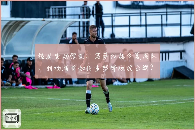 格局变动预测：若萨拉赫今夏离队，利物浦将如何重塑锋线攻击群？