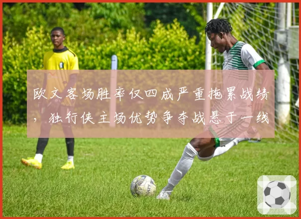 欧文客场胜率仅四成严重拖累战绩,独行侠主场优势争夺战悬于一线?