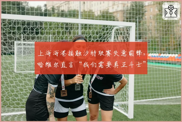 上海海港接触沙特联赛失意前锋,哈维尔直言“我们需要真正斗士”