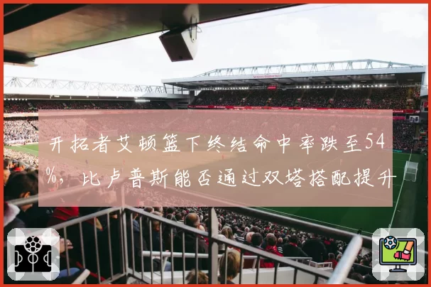 开拓者艾顿篮下终结命中率跌至54%,比卢普斯能否通过双塔搭配提升其效率?