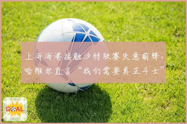 上海海港接触沙特联赛失意前锋,哈维尔直言“我们需要真正斗士”