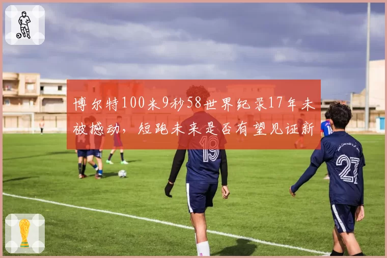 博尔特100米9秒58世界纪录17年未被撼动，短跑未来是否有望见证新传奇？