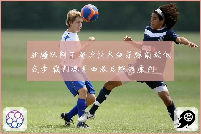 新疆队阿不都沙拉木绝杀球前疑似走步 裁判观看回放后维持原判