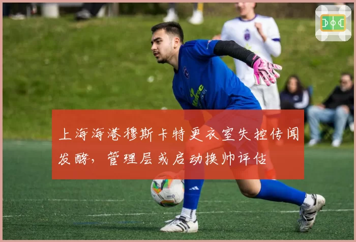 上海海港穆斯卡特更衣室失控传闻发酵,管理层或启动换帅评估