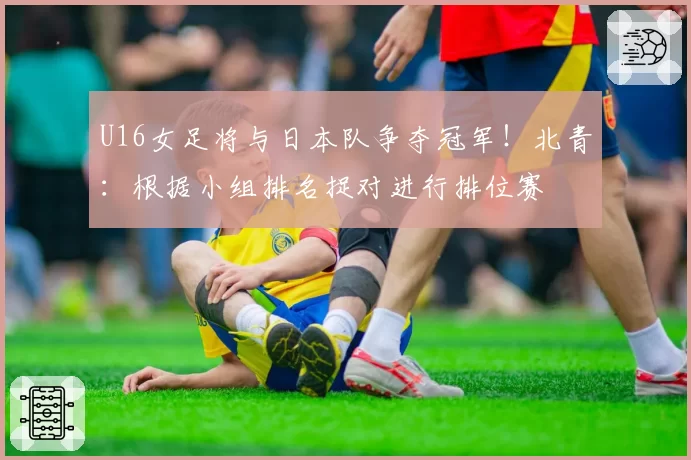 U16女足将与日本队争夺冠军!北青:根据小组排名捉对进行排位赛