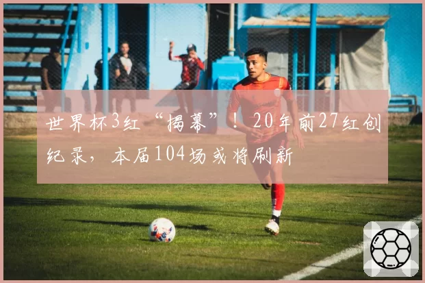 世界杯3红“揭幕”!20年前27红创纪录,本届104场或将刷新