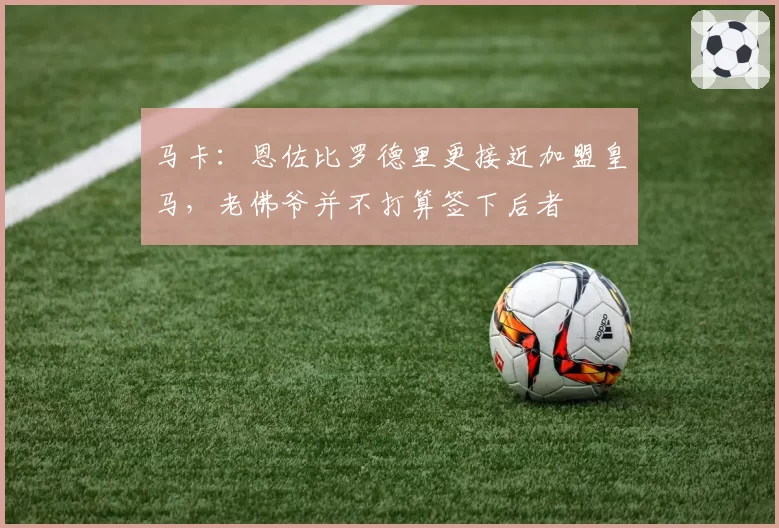 马卡：恩佐比罗德里更接近加盟皇马，老佛爷并不打算签下后者