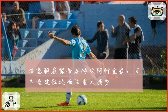 活塞解雇蒙蒂后转攻阿特金森,五年重建轨迹面临重大调整