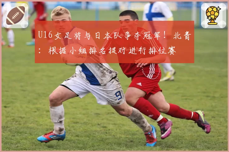 U16女足将与日本队争夺冠军!北青:根据小组排名捉对进行排位赛