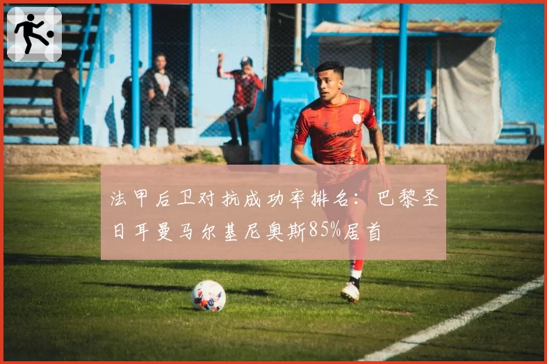 法甲后卫对抗成功率排名：巴黎圣日耳曼马尔基尼奥斯85%居首