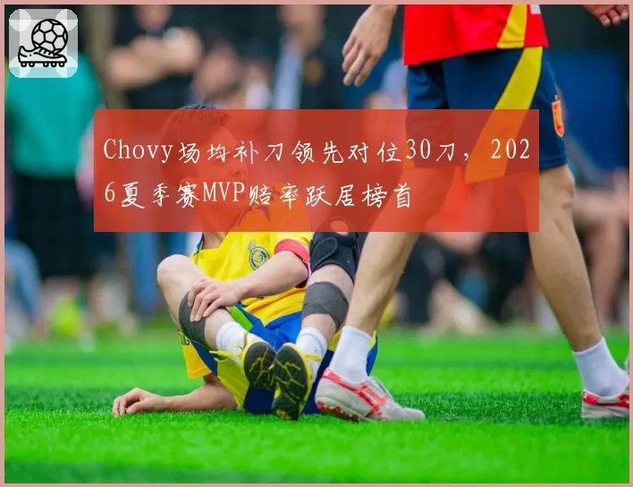 Chovy场均补刀领先对位30刀,2026夏季赛MVP赔率跃居榜首