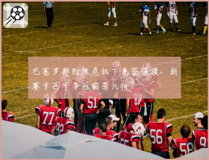 巴塞罗那财政危机下免签强援,新赛季西甲争冠前景几何?
