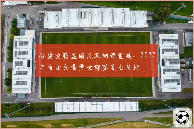 谷爱凌膝盖前交叉韧带重建，2027年自由式滑雪世锦赛复出目标
