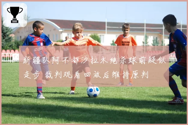 新疆队阿不都沙拉木绝杀球前疑似走步 裁判观看回放后维持原判