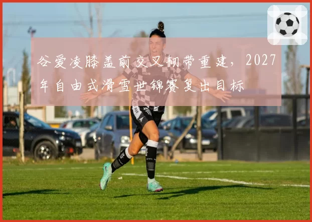 谷爱凌膝盖前交叉韧带重建，2027年自由式滑雪世锦赛复出目标