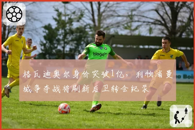 格瓦迪奥尔身价突破1亿,利物浦曼城争夺战将刷新后卫转会纪录