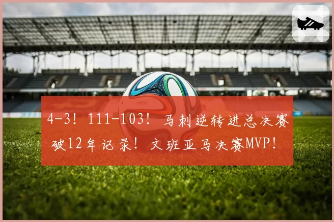 4-3！111-103！马刺逆转进总决赛 破12年记录！文班亚马决赛MVP！