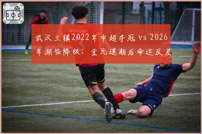 武汉三镇2022年中超夺冠 vs 2026年濒临降级,金元退潮后命运反差