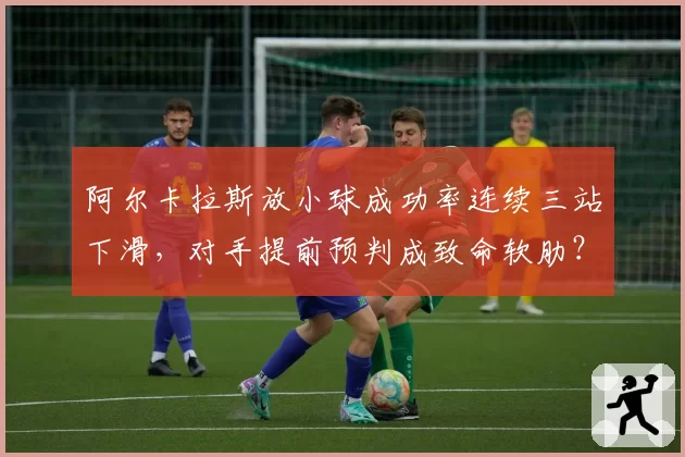 阿尔卡拉斯放小球成功率连续三站下滑,对手提前预判成致命软肋?