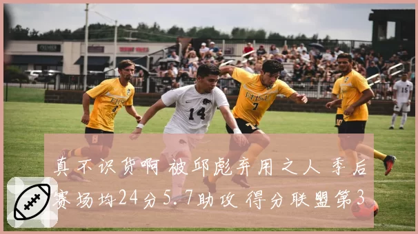 真不识货啊 被邱彪弃用之人 季后赛场均24分5.7助攻 得分联盟第3