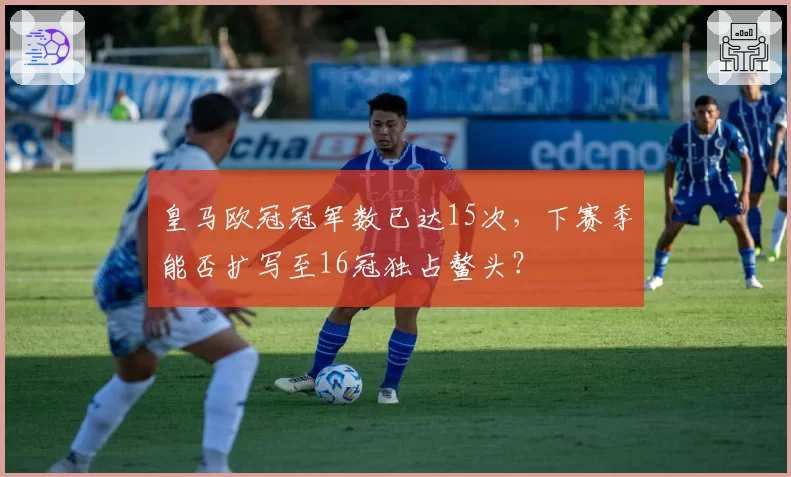 皇马欧冠冠军数已达15次，下赛季能否扩写至16冠独占鳌头？