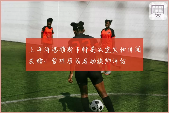 上海海港穆斯卡特更衣室失控传闻发酵,管理层或启动换帅评估