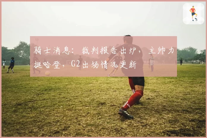 骑士消息:裁判报告出炉,主帅力挺哈登,G2出场情况更新