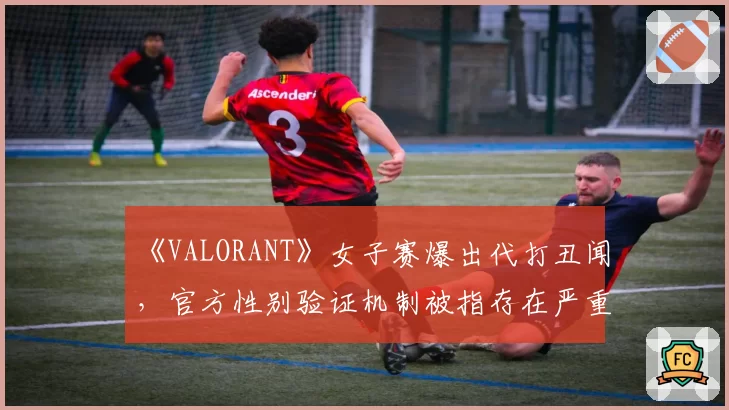 《VALORANT》女子赛爆出代打丑闻,官方性别验证机制被指存在严重漏洞
