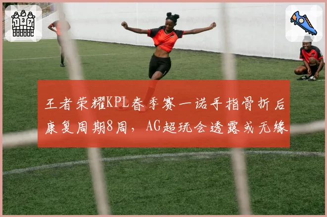 王者荣耀KPL春季赛一诺手指骨折后康复周期8周,AG超玩会透露或无缘季后赛首轮