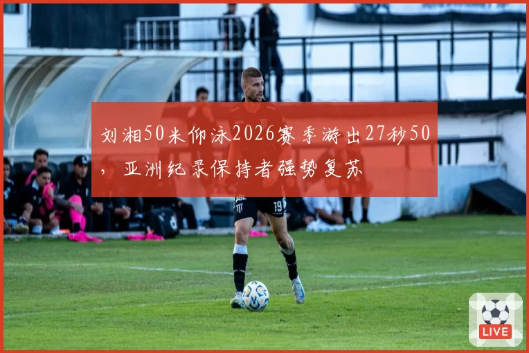 刘湘50米仰泳2026赛季游出27秒50,亚洲纪录保持者强势复苏