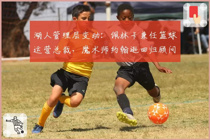 湖人管理层变动:佩林卡兼任篮球运营总裁,魔术师约翰逊回归顾问