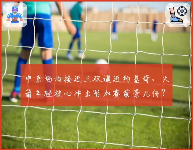 申京场均接近三双逼近约基奇,火箭年轻核心冲击附加赛前景几何?