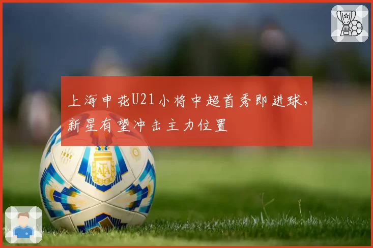 上海申花U21小将中超首秀即进球,新星有望冲击主力位置
