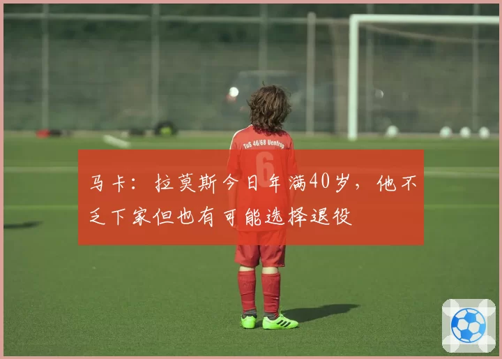 马卡:拉莫斯今日年满40岁,他不乏下家但也有可能选择退役