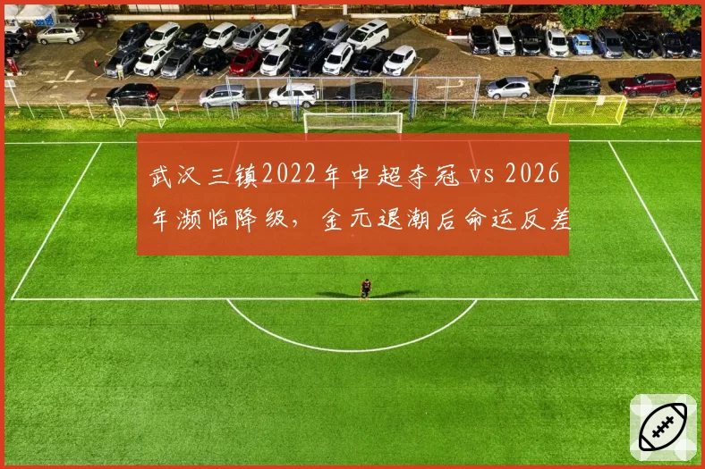 武汉三镇2022年中超夺冠 vs 2026年濒临降级,金元退潮后命运反差